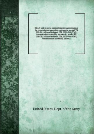 D.o. Army Direct and general support maintenance manual for transmission assembly, automatic, model TX 200-2A, Allison Division, GM, 2520-860-7342, transmission assembly, automatic, model TX 200-2B, Allison Division, GM, 2520-964-9207, transmission assembly...