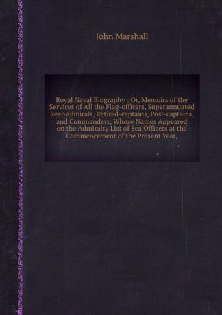 J. Marshall Royal Naval Biography: Or, Memoirs of the Services of All the Flag-officers, Superannuated Rear-admirals, Retired-captains, Post-captains, and Commanders, Whose Names Appeared on the Admiralty List of Sea Officers at the Commencement of the Presen...