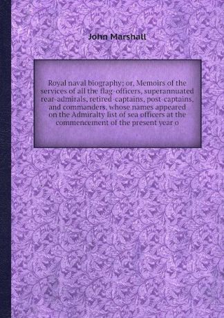 J. Marshall Royal naval biography; or, Memoirs of the services of all the flag-officers, superannuated rear-admirals, retired-captains, post-captains, and commanders, whose names appeared on the Admiralty list of sea officers at the commencement of the presen...