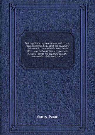 W. Isaac Philosophical essays on various subjects, viz., space, substance, body, spirit, the operations of the soul in union with the body, innate ideas, perpetual consciousness, place and motion of spirits, the departing soul, the resurrection of the body...