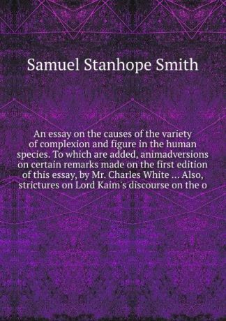 S.S. Smith An essay on the causes of the variety of complexion and figure in the human species. To which are added, animadversions on certain remarks made on the first edition of this essay, by Mr. Charles White ... Also, strictures on Lord Kaim