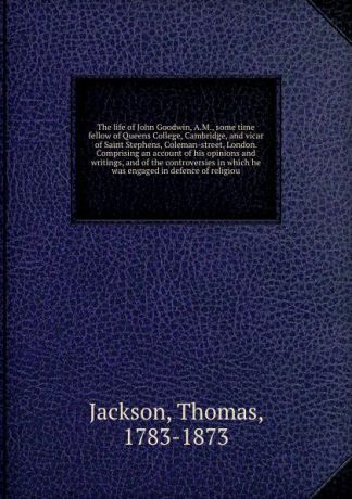 Thomas Jackson The life of John Goodwin, A.M., some time fellow of Queens College, Cambridge, and vicar of Saint Stephens, Coleman-street, London. Comprising an account of his opinions and writings, and of the controversies in which he was engaged in defence of ...
