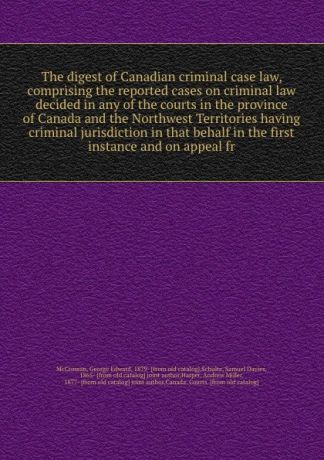 George Edward McCrossan The digest of Canadian criminal case law, comprising the reported cases on criminal law decided in any of the courts in the province of Canada and the Northwest Territories having criminal jurisdiction in that behalf in the first instance and on a...