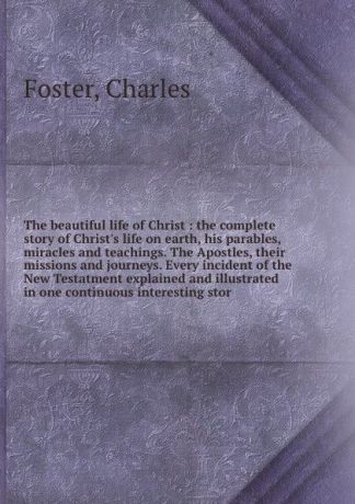 Charles Foster The beautiful life of Christ : the complete story of Christ's life on earth, his parables, miracles and teachings. The Apostles, their missions and journeys. Every incident of the New Testatment explained and illustrated in one continuous interest...