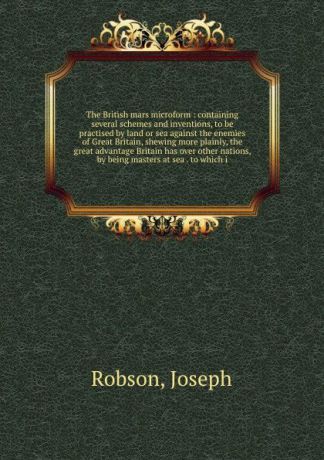 Joseph Robson The British mars microform : containing several schemes and inventions, to be practised by land or sea against the enemies of Great Britain, shewing more plainly, the great advantage Britain has over other nations, by being masters at sea . to whi...