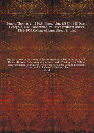 Thomas Benolt The visitations of the county of Sussex made and taken in the years 1530, Thomas Benolte, Clarenceux king of arms; and 1633-4 by John Philipot, Somerset herald, and George Owen, York herald, for Sir John Burroughs, Garter, and Sir Richard St. Geor...