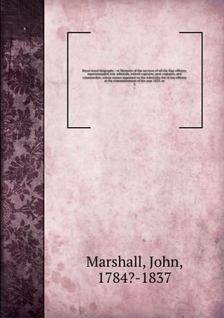 John Marshall Royal naval biography : or Memoirs of the services of all the flag-officers, superannuated rear-admirals, retired-captains, post-captains, and commanders, whose names appeared on the Admiralty list of sea officers at the commencement of the year 1...