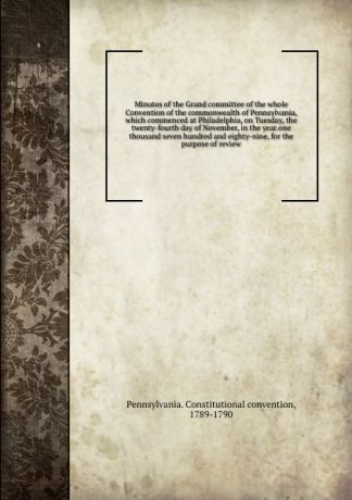Pennsylvania. Constitutional convention Minutes of the Grand committee of the whole Convention of the commonwealth of Pennsylvania, which commenced at Philadelphia, on Tuesday, the twenty-fourth day of November, in the year.one thousand seven hundred and eighty-nine, for the purpose of ...