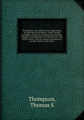 Thomas S. Thompson Thompson's coast pilot for the Upper Lakes, on both shores microform : from Chicago to Buffalo, Green Bay, Georgian Bay and Lake Superior: including the rivers Detroit, St. Clair and St. Marie, with the courses and distances on Lake Ontario, and o...
