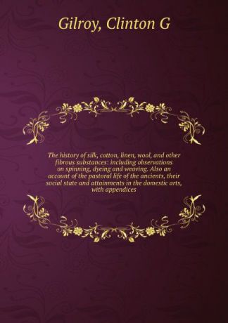 Clinton G. Gilroy The history of silk, cotton, linen, wool, and other fibrous substances: including observations on spinning, dyeing and weaving. Also an account of the pastoral life of the ancients, their social state and attainments in the domestic arts, with app...