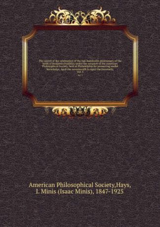 Isaac Minis Hays The record of the celebration of the two hundredth anniversary of the birth of Benjamin Franklin, under the auspices of the American Philosophical Society, held at Philadelphia for promoting useful knowledge, April the seventeenth to April the twe...