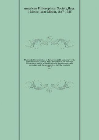 Isaac Minis Hays The record of the celebration of the two hundredth anniversary of the birth of Benjamin Franklin, under the auspices of the American Philosophical Society, held at Philadelphia for promoting useful knowledge, April the seventeenth to April the twe...