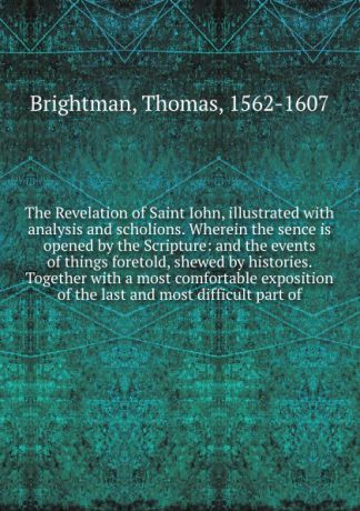 Thomas Brightman The Revelation of Saint Iohn, illustrated with analysis and scholions. Wherein the sence is opened by the Scripture: and the events of things foretold, shewed by histories. Together with a most comfortable exposition of the last and most difficult...