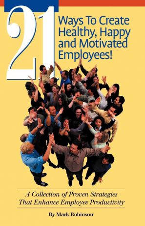 Mark Robinson 21 Ways to Create Healthy, Happy and Motivated Employee!. A Collection of Proven Strategies That Enhance Employee Productivity