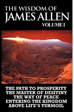 James Allen The Wisdom of James Allen I. Including The Path To Prosperity, The Master Of Desitiny, The Way Of Peace Entering The Kingdom and Above Life