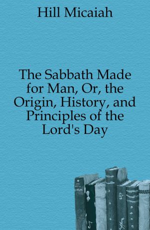 Hill Micaiah The Sabbath Made for Man, Or, the Origin, History, and Principles of the Lord