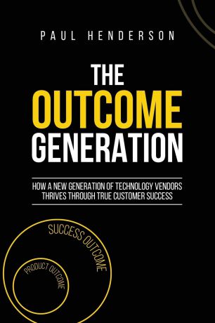 Paul J Henderson The Outcome Generation. How a New Generation of Technology Vendors Thrives Through True Customer Success