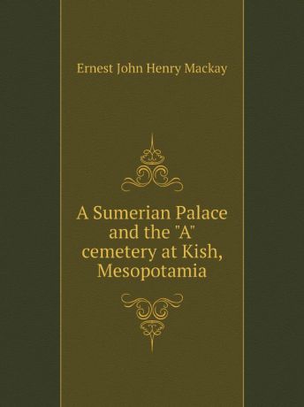 Ernest John Henry Mackay A Sumerian Palace and the "A" cemetery at Kish, Mesopotamia