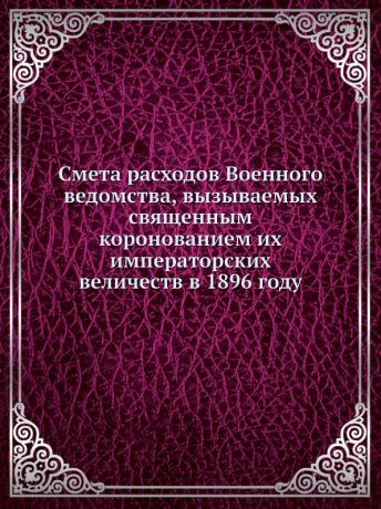 Неизвестный автор Смета расходов Военного ведомства, вызываемых священным коронованием их императорских величеств в 1896 году