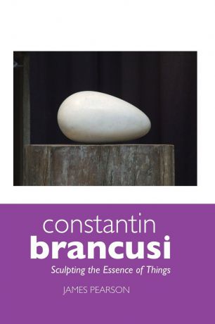 James Pearson Constantin Brancusi. Sculpting the Essence of Things