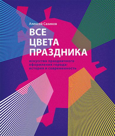 Сазиков А.В. Все цвета праздника. Искусство праздничного оформления города. История и современность