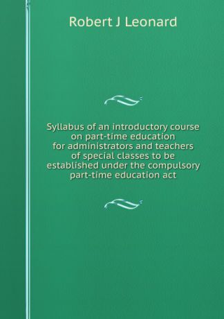 Robert J Leonard Syllabus of an introductory course on part-time education for administrators and teachers of special classes to be established under the compulsory part-time education act