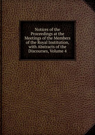 Notices of the Proceedings at the Meetings of the Members of the Royal Institution, with Abstracts of the Discourses, Volume 4