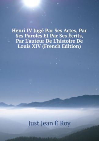 Just Jean É Roy Henri IV Juge Par Ses Actes, Par Ses Paroles Et Par Ses Ecrits, Par L.auteur De L.histoire De Louis XIV (French Edition)
