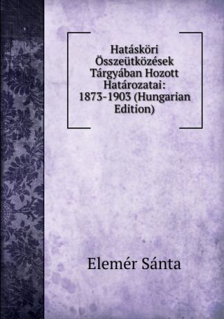 Elemér Sánta Hataskori Osszeutkozesek Targyaban Hozott Hatarozatai: 1873-1903 (Hungarian Edition)
