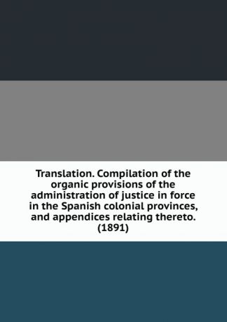 Translation. Compilation of the organic provisions of the administration of justice in force in the Spanish colonial provinces, and appendices relating thereto. (1891)