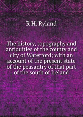 R H. Ryland The history, topography and antiquities of the county and city of Waterford; with an account of the present state of the peasantry of that part of the south of Ireland