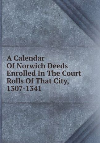 A Calendar Of Norwich Deeds Enrolled In The Court Rolls Of That City, 1307-1341