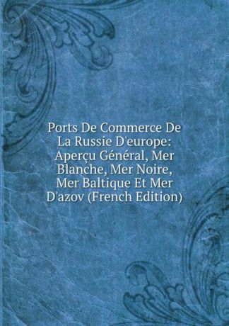 Ports De Commerce De La Russie D.europe: Apercu General, Mer Blanche, Mer Noire, Mer Baltique Et Mer D.azov (French Edition)