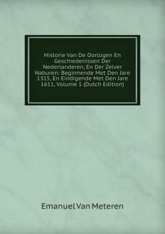 Emanuel Van Meteren Historie Van De Oorlogen En Geschiedenissen Der Nederlanderen, En Der Zelver Naburen: Beginnende Met Den Jare 1315, En Eindigende Met Den Jare 1611, Volume 1 (Dutch Edition)