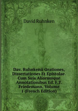 David Ruhnken Dav. Ruhnkenii Orationes, Dissertationes Et Epistolae. Cum Suis Aliorumque Annotationibus Ed. F.T. Friedemann, Volume 1 (French Edition)