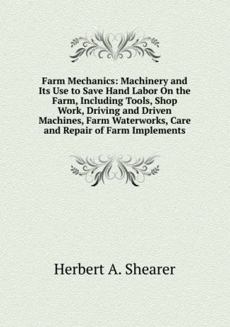 Herbert A. Shearer Farm Mechanics: Machinery and Its Use to Save Hand Labor On the Farm, Including Tools, Shop Work, Driving and Driven Machines, Farm Waterworks, Care and Repair of Farm Implements