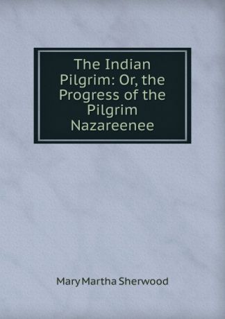 Mary Martha Sherwood The Indian Pilgrim: Or, the Progress of the Pilgrim Nazareenee