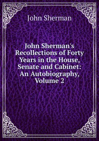 John Sherman John Sherman.s Recollections of Forty Years in the House, Senate and Cabinet: An Autobiography, Volume 2