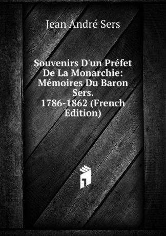 Jean André Sers Souvenirs D.un Prefet De La Monarchie: Memoires Du Baron Sers. 1786-1862 (French Edition)