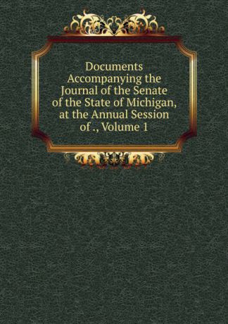 Documents Accompanying the Journal of the Senate of the State of Michigan, at the Annual Session of ., Volume 1