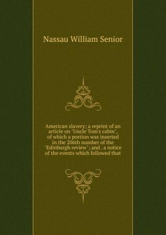 Nassau William Senior American slavery; a reprint of an article on "Uncle Tom.s cabin", of which a portion was inserted in the 206th number of the "Edinburgh review"; and . a notice of the events which followed that