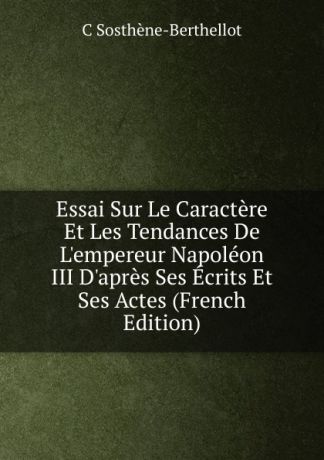 C Sosthène-Berthellot Essai Sur Le Caractere Et Les Tendances De L.empereur Napoleon III D.apres Ses Ecrits Et Ses Actes (French Edition)