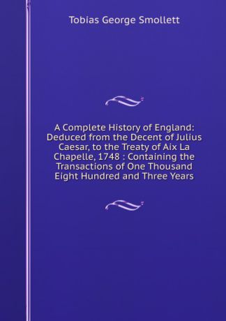Smollett Tobias George A Complete History of England: Deduced from the Decent of Julius Caesar, to the Treaty of Aix La Chapelle, 1748 : Containing the Transactions of One Thousand Eight Hundred and Three Years