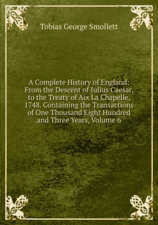 Smollett Tobias George A Complete History of England: From the Descent of Julius Caesar, to the Treaty of Aix La Chapelle, 1748. Containing the Transactions of One Thousand Eight Hundred and Three Years, Volume 6