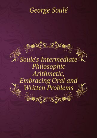 George Soulé Soule.s Intermediate Philosophic Arithmetic, Embracing Oral and Written Problems