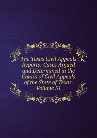 The Texas Civil Appeals Reports: Cases Argued and Determined in the Courts of Civil Appeals of the State of Texas, Volume 51