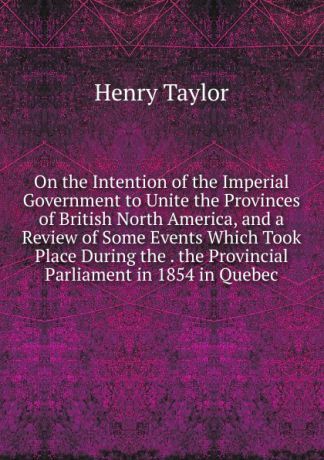 Henry Taylor On the Intention of the Imperial Government to Unite the Provinces of British North America, and a Review of Some Events Which Took Place During the . the Provincial Parliament in 1854 in Quebec