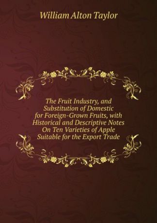 William Alton Taylor The Fruit Industry, and Substitution of Domestic for Foreign-Grown Fruits, with Historical and Descriptive Notes On Ten Varieties of Apple Suitable for the Export Trade