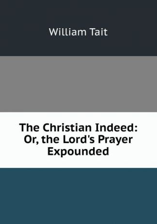William Tait The Christian Indeed: Or, the Lord.s Prayer Expounded