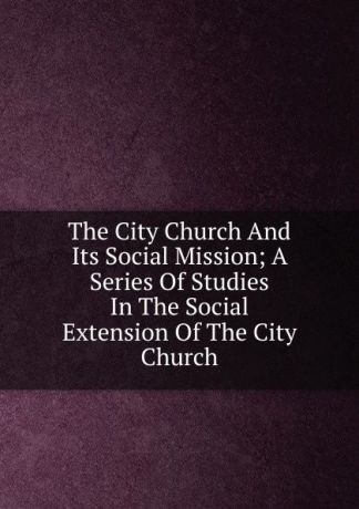 The City Church And Its Social Mission; A Series Of Studies In The Social Extension Of The City Church